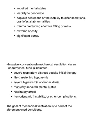 • impaired mental status
• inability to cooperate
• copious secretions or the inability to clear secretions,
craniofacial abnormalities
• trauma precluding e
ff
ective
fi
tting of mask
• extreme obesity
• signi
fi
cant burns.
-Invasive (conventional) mechanical ventilation via an
endotracheal tube is indicated:
• severe respiratory distress despite initial therapy
• life-threatening hypoxemia
• severe hypercarbia and/or acidosis
• markedly impaired mental status
• respiratory arrest
• hemodynamic instability, or other complications.
The goal of mechanical ventilation is to correct the
aforementioned conditions.
 
