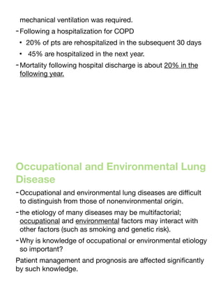 mechanical ventilation was required.
-Following a hospitalization for COPD
• 20% of pts are rehospitalized in the subsequent 30 days
• 45% are hospitalized in the next year.
-Mortality following hospital discharge is about 20% in the
following year.
Occupational and Environmental Lung
Disease
-Occupational and environmental lung diseases are di
ffi
cult
to distinguish from those of nonenvironmental origin.
-the etiology of many diseases may be multifactorial;
occupational and environmental factors may interact with
other factors (such as smoking and genetic risk).
-Why is knowledge of occupational or environmental etiology
so important?
Patient management and prognosis are a
ff
ected signi
fi
cantly
by such knowledge.
 