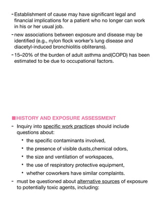 -Establishment of cause may have signi
fi
cant legal and
fi
nancial implications for a patient who no longer can work
in his or her usual job.
-new associations between exposure and disease may be
identi
fi
ed (e.g., nylon
fl
ock worker’s lung disease and
diacetyl-induced bronchiolitis obliterans).
-15–20% of the burden of adult asthma and(COPD) has been
estimated to be due to occupational factors.
■HISTORY AND EXPOSURE ASSESSMENT
- Inquiry into speci
fi
c work practices should include
questions about:
• the speci
fi
c contaminants involved,
• the presence of visible dusts,chemical odors,
• the size and ventilation of workspaces,
• the use of respiratory protective equipment,
• whether coworkers have similar complaints.
- must be questioned about alternative sources of exposure
to potentially toxic agents, including:
 