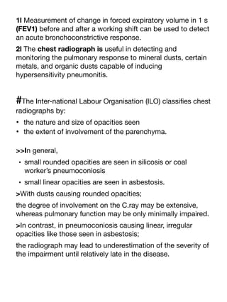 1l Measurement of change in forced expiratory volume in 1 s
(FEV1) before and after a working shift can be used to detect
an acute bronchoconstrictive response.
2l The chest radiograph is useful in detecting and
monitoring the pulmonary response to mineral dusts, certain
metals, and organic dusts capable of inducing
hypersensitivity pneumonitis.
#The Inter-national Labour Organisation (ILO) classi
fi
es chest
radiographs by:
• the nature and size of opacities seen
• the extent of involvement of the parenchyma.
>>In general,
• small rounded opacities are seen in silicosis or coal
worker’s pneumoconiosis
• small linear opacities are seen in asbestosis.
>With dusts causing rounded opacities;
the degree of involvement on the C.ray may be extensive,
whereas pulmonary function may be only minimally impaired.
>In contrast, in pneumoconiosis causing linear, irregular
opacities like those seen in asbestosis;
the radiograph may lead to underestimation of the severity of
the impairment until relatively late in the disease.
 
