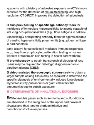 >patients with a history of asbestos exposure >> (CT) is more
sensitive for the detection of pleural thickening, and high-
resolution CT (HRCT) improves the detection of asbestosis.
3l skin prick testing or speci
fi
c IgE antibody titers for
>evidence of immediate hypersensitivity to agents capable of
inducing occupational asthma (e.g.,
fl
our antigens in bakers),
>speci
fi
c IgG precipitating antibody titers for agents capable
of causing hypersensitivity pneumonitis (e.g., pigeon antigen
in bird handlers),
>and assays for speci
fi
c cell-mediated immune responses
(e.g., beryllium lymphocyte proliferation testing in nuclear
workers or tuberculin skin testing in health care workers).
4l bronchoscopy to obtain transbronchial biopsies of lung
tissue may be required;for histologic diagnosis (chronic
beryllium disease [CBD]).
5l video-assisted thoracoscopic surgery rarely to obtain a
larger sample of lung tissue may be required to determine the
speci
fi
c diagnosis of environmentally induced lung disease
(hypersensitivity pneumonitis or giant cell interstitial
pneumonitis due to cobalt exposure).
■ DETERMINANTS OF INHALATIONAL EXPOSURE
#Water-soluble gases such as ammonia and sulfur dioxide
are absorbed in the lining
fl
uid of the upper and proximal
airways and thus tend to produce irritative and
bronchoconstrictive responses.
 