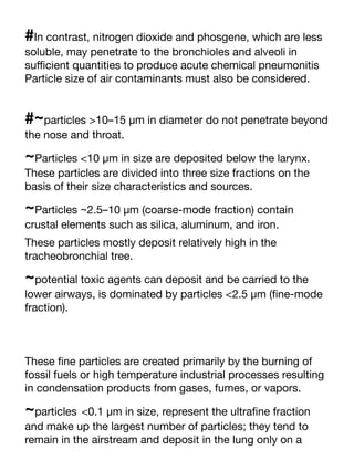 #In contrast, nitrogen dioxide and phosgene, which are less
soluble, may penetrate to the bronchioles and alveoli in
su
ffi
cient quantities to produce acute chemical pneumonitis
Particle size of air contaminants must also be considered.
#~particles >10–15 μm in diameter do not penetrate beyond
the nose and throat.
~Particles <10 μm in size are deposited below the larynx.
These particles are divided into three size fractions on the
basis of their size characteristics and sources.
~Particles ~2.5–10 μm (coarse-mode fraction) contain
crustal elements such as silica, aluminum, and iron.
These particles mostly deposit relatively high in the
tracheobronchial tree.
~potential toxic agents can deposit and be carried to the
lower airways, is dominated by particles <2.5 μm (
fi
ne-mode
fraction).
These
fi
ne particles are created primarily by the burning of
fossil fuels or high temperature industrial processes resulting
in condensation products from gases, fumes, or vapors.
~particles <0.1 μm in size, represent the ultra
fi
ne fraction
and make up the largest number of particles; they tend to
remain in the airstream and deposit in the lung only on a
 