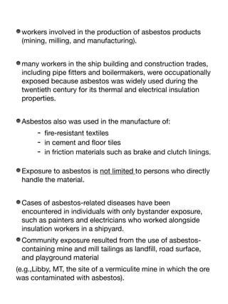 workers involved in the production of asbestos products
(mining, milling, and manufacturing).
many workers in the ship building and construction trades,
including pipe
fi
tters and boilermakers, were occupationally
exposed because asbestos was widely used during the
twentieth century for its thermal and electrical insulation
properties.
Asbestos also was used in the manufacture of:
-
fi
re-resistant textiles
- in cement and
fl
oor tiles
- in friction materials such as brake and clutch linings.
Exposure to asbestos is not limited to persons who directly
handle the material.
Cases of asbestos-related diseases have been
encountered in individuals with only bystander exposure,
such as painters and electricians who worked alongside
insulation workers in a shipyard.
Community exposure resulted from the use of asbestos-
containing mine and mill tailings as land
fi
ll, road surface,
and playground material
(e.g.,Libby, MT, the site of a vermiculite mine in which the ore
was contaminated with asbestos).
 