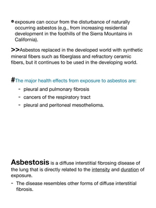 exposure can occur from the disturbance of naturally
occurring asbestos (e.g., from increasing residential
development in the foothills of the Sierra Mountains in
California).
>>Asbestos replaced in the developed world with synthetic
mineral
fi
bers such as
fi
berglass and refractory ceramic
fi
bers, but it continues to be used in the developing world.
#The major health e
ff
ects from exposure to asbestos are:
- pleural and pulmonary
fi
brosis
- cancers of the respiratory tract
- pleural and peritoneal mesothelioma.
Asbestosis is a di
ff
use interstitial
fi
brosing disease of
the lung that is directly related to the intensity and duration of
exposure.
- The disease resembles other forms of di
ff
use interstitial
fi
brosis.
 