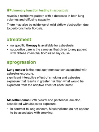 #Pulmonary function testing in asbestosis
reveals a restrictive pattern with a decrease in both lung
volumes and di
ff
using capacity.
There may also be evidence of mild air
fl
ow obstruction due
to peribronchiolar
fi
brosis.
#treatment
• no speci
fi
c therapy is available for asbestosis
• supportive care is the same as that given to any patient
with di
ff
use interstitial
fi
brosis of any cause.
#progression
Lung cancer is the most common cancer associated with
asbestos exposure.
signi
fi
cant interactive e
ff
ect of smoking and asbestos
exposure that results in greater risk than what would be
expected from the additive e
ff
ect of each factor.
Mesotheliomas Both pleural and peritoneal, are also
associated with asbestos exposure.
- In contrast to lung cancers, Mesothelioma do not appear
to be associated with smoking.
 