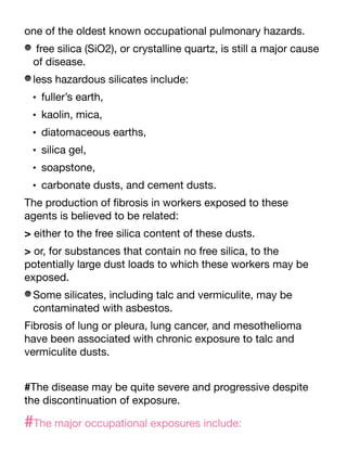 one of the oldest known occupational pulmonary hazards.
free silica (SiO2), or crystalline quartz, is still a major cause
of disease.
less hazardous silicates include:
• fuller’s earth,
• kaolin, mica,
• diatomaceous earths,
• silica gel,
• soapstone,
• carbonate dusts, and cement dusts.
The production of
fi
brosis in workers exposed to these
agents is believed to be related:
> either to the free silica content of these dusts.
> or, for substances that contain no free silica, to the
potentially large dust loads to which these workers may be
exposed.
Some silicates, including talc and vermiculite, may be
contaminated with asbestos.
Fibrosis of lung or pleura, lung cancer, and mesothelioma
have been associated with chronic exposure to talc and
vermiculite dusts.
#The disease may be quite severe and progressive despite
the discontinuation of exposure.
#The major occupational exposures include:
 