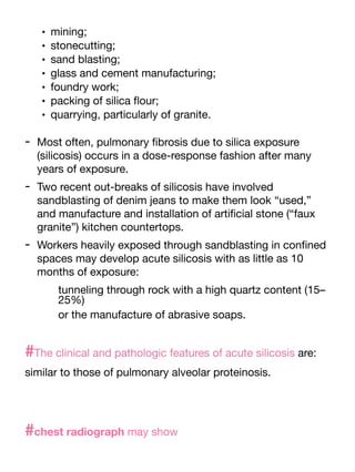 • mining;
• stonecutting;
• sand blasting;
• glass and cement manufacturing;
• foundry work;
• packing of silica
fl
our;
• quarrying, particularly of granite.
- Most often, pulmonary
fi
brosis due to silica exposure
(silicosis) occurs in a dose-response fashion after many
years of exposure.
- Two recent out-breaks of silicosis have involved
sandblasting of denim jeans to make them look “used,”
and manufacture and installation of arti
fi
cial stone (“faux
granite”) kitchen countertops.
- Workers heavily exposed through sandblasting in con
fi
ned
spaces may develop acute silicosis with as little as 10
months of exposure:
tunneling through rock with a high quartz content (15–
25%)
or the manufacture of abrasive soaps.
#The clinical and pathologic features of acute silicosis are:
similar to those of pulmonary alveolar proteinosis.
#chest radiograph may show
 