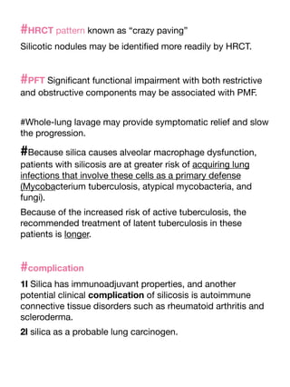 #HRCT pattern known as “crazy paving”
Silicotic nodules may be identi
fi
ed more readily by HRCT.
#PFT Signi
fi
cant functional impairment with both restrictive
and obstructive components may be associated with PMF.
#Whole-lung lavage may provide symptomatic relief and slow
the progression.
#Because silica causes alveolar macrophage dysfunction,
patients with silicosis are at greater risk of acquiring lung
infections that involve these cells as a primary defense
(Mycobacterium tuberculosis, atypical mycobacteria, and
fungi).
Because of the increased risk of active tuberculosis, the
recommended treatment of latent tuberculosis in these
patients is longer.
#complication
1l Silica has immunoadjuvant properties, and another
potential clinical complication of silicosis is autoimmune
connective tissue disorders such as rheumatoid arthritis and
scleroderma.
2l silica as a probable lung carcinogen.
 