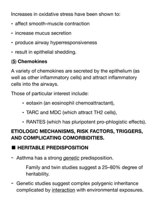 Increases in oxidative stress have been shown to:
• a
ff
ect smooth-muscle contraction
• increase mucus secretion
• produce airway hyperresponsiveness
• result in epithelial shedding.
(5) Chemokines
A variety of chemokines are secreted by the epithelium (as
well as other in
fl
ammatory cells) and attract in
fl
ammatory
cells into the airways.
Those of particular interest include:
• eotaxin (an eosinophil chemoattractant),
• TARC and MDC (which attract TH2 cells),
• RANTES (which has pluripotent pro-phlogistic e
ff
ects).
ETIOLOGIC MECHANISMS, RISK FACTORS, TRIGGERS,
AND COMPLICATING COMORBIDITIES.
■ HERITABLE PREDISPOSITION
- Asthma has a strong genetic predisposition.
Family and twin studies suggest a 25–80% degree of
heritability.
- Genetic studies suggest complex polygenic inheritance
complicated by interaction with environmental exposures.
 