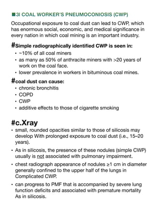 ■3l COAL WORKER’S PNEUMOCONIOSIS (CWP)
Occupational exposure to coal dust can lead to CWP, which
has enormous social, economic, and medical signi
fi
cance in
every nation in which coal mining is an important industry.
#Simple radiographically identi
fi
ed CWP is seen in:
• ~10% of all coal miners
• as many as 50% of anthracite miners with >20 years of
work on the coal face.
• lower prevalence in workers in bituminous coal mines.
#coal dust can cause:
• chronic bronchitis
• COPD
• CWP
• additive e
ff
ects to those of cigarette smoking
#c.Xray
• small, rounded opacities similar to those of silicosis may
develop With prolonged exposure to coal dust (i.e., 15–20
years).
• As in silicosis, the presence of these nodules (simple CWP)
usually is not associated with pulmonary impairment.
• chest radiograph appearance of nodules ≥1 cm in diameter
generally con
fi
ned to the upper half of the lungs in
Complicated CWP.
• can progress to PMF that is accompanied by severe lung
function de
fi
cits and associated with premature mortality
As in silicosis.
 