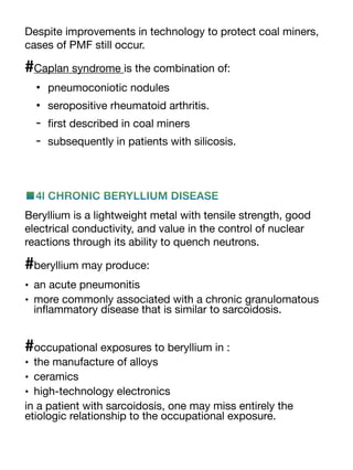 Despite improvements in technology to protect coal miners,
cases of PMF still occur.
#Caplan syndrome is the combination of:
• pneumoconiotic nodules
• seropositive rheumatoid arthritis.
-
fi
rst described in coal miners
- subsequently in patients with silicosis.
■4l CHRONIC BERYLLIUM DISEASE
Beryllium is a lightweight metal with tensile strength, good
electrical conductivity, and value in the control of nuclear
reactions through its ability to quench neutrons.
#beryllium may produce:
• an acute pneumonitis
• more commonly associated with a chronic granulomatous
in
fl
ammatory disease that is similar to sarcoidosis.
#occupational exposures to beryllium in :
• the manufacture of alloys
• ceramics
• high-technology electronics
in a patient with sarcoidosis, one may miss entirely the
etiologic relationship to the occupational exposure.
 