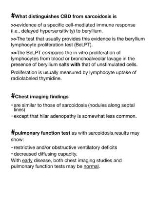 #What distinguishes CBD from sarcoidosis is
>>evidence of a speci
fi
c cell-mediated immune response
(i.e., delayed hypersensitivity) to beryllium.
>>The test that usually provides this evidence is the beryllium
lymphocyte proliferation test (BeLPT).
>>The BeLPT compares the in vitro proliferation of
lymphocytes from blood or bronchoalveolar lavage in the
presence of beryllium salts with that of unstimulated cells.
Proliferation is usually measured by lymphocyte uptake of
radiolabeled thymidine.
#Chest imaging
fi
ndings
-are similar to those of sarcoidosis (nodules along septal
lines)
-except that hilar adenopathy is somewhat less common.
#pulmonary function test as with sarcoidosis,results may
show:
-restrictive and/or obstructive ventilatory de
fi
cits
-decreased di
ff
using capacity.
With early disease, both chest imaging studies and
pulmonary function tests may be normal.
 