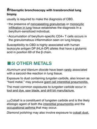 #Fiberoptic bronchoscopy with transbronchial lung
biopsy.
usually is required to make the diagnosis of CBD.
-the presence of noncaseating granulomas or monocytic
in
fi
ltration in lung tissue establishes the diagnosis In a
beryllium-sensitized individual.
-Accumulation of beryllium-speci
fi
c CD4+ T cells occurs in
the granulomatous in
fl
ammation seen on lung biopsy.
Susceptibility to CBD is highly associated with human
leukocyte antigen DP (HLA-DP) alleles that have a glutamic
acid in position 69 of the β chain.
■5l OTHER METALS
Aluminum and titanium dioxide have been rarely associated
with a sarcoid-like reaction in lung tissue.
Exposure to dust containing tungsten carbide, also known as
“hard metal,” may produce giant cell interstitial pneumonitis.
The most common exposures to tungsten carbide occur in
tool and dye, saw blade, and drill bit manufacture.
>>Cobalt is a constituent of tungsten carbide and is the likely
etiologic agent of both the interstitial pneumonitis and the
occupational asthma that may occur.
Diamond polishing may also involve exposure to cobalt dust.
 