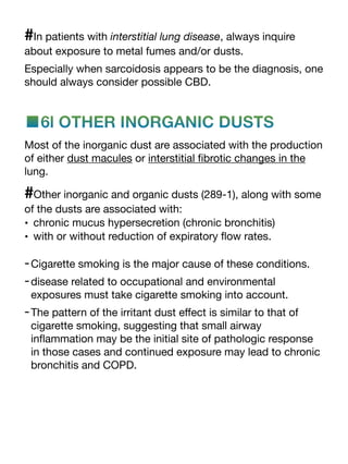 #In patients with interstitial lung disease, always inquire
about exposure to metal fumes and/or dusts.
Especially when sarcoidosis appears to be the diagnosis, one
should always consider possible CBD.
■6l OTHER INORGANIC DUSTS
Most of the inorganic dust are associated with the production
of either dust macules or interstitial
fi
brotic changes in the
lung.
#Other inorganic and organic dusts (289-1), along with some
of the dusts are associated with:
• chronic mucus hypersecretion (chronic bronchitis)
• with or without reduction of expiratory
fl
ow rates.
-Cigarette smoking is the major cause of these conditions.
-disease related to occupational and environmental
exposures must take cigarette smoking into account.
-The pattern of the irritant dust e
ff
ect is similar to that of
cigarette smoking, suggesting that small airway
in
fl
ammation may be the initial site of pathologic response
in those cases and continued exposure may lead to chronic
bronchitis and COPD.
 