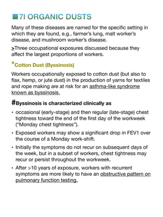 ■7l ORGANIC DUSTS
Many of these diseases are named for the speci
fi
c setting in
which they are found, e.g., farmer’s lung, malt worker’s
disease, and mushroom worker’s disease.
>Three occupational exposures discussed because they
a
ff
ect the largest proportions of workers.
*Cotton Dust (Byssinosis)
Workers occupationally exposed to cotton dust (but also to
fl
ax, hemp, or jute dust) in the production of yarns for textiles
and rope making are at risk for an asthma-like syndrome
known as byssinosis.
#Byssinosis is characterized clinically as
• occasional (early-stage) and then regular (late-stage) chest
tightness toward the end of the
fi
rst day of the workweek
(“Monday chest tightness”).
• Exposed workers may show a signi
fi
cant drop in FEV1 over
the course of a Monday work-shift.
• Initially the symptoms do not recur on subsequent days of
the week, but in a subset of workers, chest tightness may
recur or persist throughout the workweek.
• After >10 years of exposure, workers with recurrent
symptoms are more likely to have an obstructive pattern on
pulmonary function testing.
 
