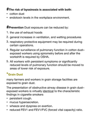 #The risk of byssinosis is associated with both:
• cotton dust
• endotoxin levels in the workplace environment.
#Prevention Dust exposure can be reduced by:
1. the use of exhaust hoods
2. general increases in ventilation, and wetting procedures
3. respiratory protective equipment may be required during
certain operations.
4. Regular surveillance of pulmonary function in cotton dust–
exposed workers using spirometry before and after the
workshift is required by OSHA.
5. All workers with persistent symptoms or signi
fi
cantly
reduced levels of pulmonary function should be moved to
areas of lower risk of exposure.
*Grain Dust
many farmers and workers in grain storage facilities are
exposed to grain dust.
The presentation of obstructive airway disease in grain dust–
exposed workers is virtually identical to the characteristic
fi
ndings in cigarette smokers
• persistent cough.
• mucus hypersecretion.
• wheeze and dyspnea on exertion.
• reduced FEV1 and FEV1/FVC (forced vital capacity) ratio.
 