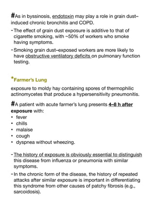 #As in byssinosis, endotoxin may play a role in grain dust–
induced chronic bronchitis and COPD.
-The e
ff
ect of grain dust exposure is additive to that of
cigarette smoking, with ~50% of workers who smoke
having symptoms.
-Smoking grain dust–exposed workers are more likely to
have obstructive ventilatory de
fi
cits on pulmonary function
testing.
*Farmer’s Lung
exposure to moldy hay containing spores of thermophilic
actinomycetes that produce a hypersensitivity pneumonitis.
#A patient with acute farmer’s lung presents 4–8 h after
exposure with:
• fever
• chills
• malaise
• cough
• dyspnea without wheezing.
-The history of exposure is obviously essential to distinguish
this disease from in
fl
uenza or pneumonia with similar
symptoms.
-In the chronic form of the disease, the history of repeated
attacks after similar exposure is important in di
ff
erentiating
this syndrome from other causes of patchy
fi
brosis (e.g.,
sarcoidosis).
 