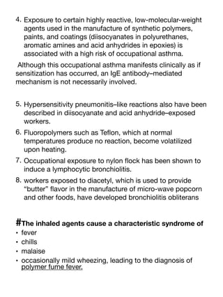 4. Exposure to certain highly reactive, low-molecular-weight
agents used in the manufacture of synthetic polymers,
paints, and coatings (diisocyanates in polyurethanes,
aromatic amines and acid anhydrides in epoxies) is
associated with a high risk of occupational asthma.
Although this occupational asthma manifests clinically as if
sensitization has occurred, an IgE antibody–mediated
mechanism is not necessarily involved.
5. Hypersensitivity pneumonitis–like reactions also have been
described in diisocyanate and acid anhydride–exposed
workers.
6. Fluoropolymers such as Te
fl
on, which at normal
temperatures produce no reaction, become volatilized
upon heating.
7. Occupational exposure to nylon
fl
ock has been shown to
induce a lymphocytic bronchiolitis.
8. workers exposed to diacetyl, which is used to provide
“butter”
fl
avor in the manufacture of micro-wave popcorn
and other foods, have developed bronchiolitis obliterans
#The inhaled agents cause a characteristic syndrome of
• fever
• chills
• malaise
• occasionally mild wheezing, leading to the diagnosis of
polymer fume fever.
 