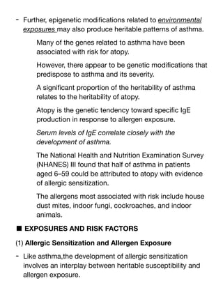 - Further, epigenetic modi
fi
cations related to environmental
exposures may also produce heritable patterns of asthma.
Many of the genes related to asthma have been
associated with risk for atopy.
However, there appear to be genetic modi
fi
cations that
predispose to asthma and its severity.
A signi
fi
cant proportion of the heritability of asthma
relates to the heritability of atopy.
Atopy is the genetic tendency toward speci
fi
c IgE
production in response to allergen exposure.
Serum levels of IgE correlate closely with the
development of asthma.
The National Health and Nutrition Examination Survey
(NHANES) III found that half of asthma in patients
aged 6–59 could be attributed to atopy with evidence
of allergic sensitization.
The allergens most associated with risk include house
dust mites, indoor fungi, cockroaches, and indoor
animals.
■ EXPOSURES AND RISK FACTORS
(1) Allergic Sensitization and Allergen Exposure
- Like asthma,the development of allergic sensitization
involves an interplay between heritable susceptibility and
allergen exposure.
 