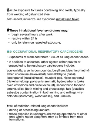 #acute exposure to fumes containing zinc oxide, typically
from welding of galvanized steel
self-limited, in
fl
uenza-like syndrome metal fume fever.
#These inhalational fever syndromes may:
• begin several hours after work
• resolve within 24 h
• only to return on repeated exposure.
■9l OCCUPATIONAL RESPIRATORY CARCINOGENS
-Exposures at work contribute 10% of all lung cancer cases.
-In addition to asbestos, other agents either proven or
suspected to be respiratory carcinogens include:
acrylonitrile, arsenic compounds, beryllium, bis(chloromethyl)
ether, chromium (hexavalent), formaldehyde (nasal),
isopropanol (nasal sinuses), mustard gas, nickel carbonyl
(nickel smelting), polycyclic aromatic hydrocarbons (coke
oven emissions and diesel exhaust), secondhand tobacco
smoke, silica (both mining and processing), talc (possible
asbestos contamination in both mining and milling), vinyl
chloride (sarcomas), wood (nasal), and uranium.
#risk of radiation-related lung cancer include:
• mining or processing uranium
• those exposed in underground mining operations of other
ores where radon daughters may be emitted from rock
formations.
 