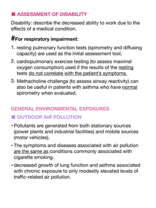 ■ ASSESSMENT OF DISABILITY
Disability: describe the decreased ability to work due to the
e
ff
ects of a medical condition.
#For respiratory impairment:
1. resting pulmonary function tests (spirometry and di
ff
using
capacity) are used as the initial assessment tool,
2. cardiopulmonary exercise testing (to assess maximal
oxygen consumption) used if the results of the resting
tests do not correlate with the patient’s symptoms.
3. Methacholine challenge (to assess airway reactivity) can
also be useful in patients with asthma who have normal
spirometry when evaluated.
GENERAL ENVIRONMENTAL EXPOSURES
■ OUTDOOR AIR POLLUTION
-Pollutants are generated from both stationary sources
(power plants and industrial facilities) and mobile sources
(motor vehicles).
-The symptoms and diseases associated with air pollution
are the same as conditions commonly associated with
cigarette smoking.
-decreased growth of lung function and asthma associated
with chronic exposure to only modestly elevated levels of
tra
ffi
c-related air pollution.
 