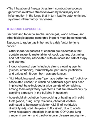 -The inhalation of
fi
ne particles from combustion sources
generates oxidative stress followed by local injury and
in
fl
ammation in the lungs that in turn lead to autonomic and
systemic in
fl
ammatory responses.
■ INDOOR EXPOSURES
Secondhand tobacco smoke, radon gas, wood smoke, and
other biologic agents generated indoors must be considered.
Exposure to radon gas in homes is a risk factor for lung
cancer.
• Other indoor exposures of concern are bioaerosols that
contain antigenic material (fungi, cockroaches, dust mites,
and pet danders) associated with an increased risk of atopy
and asthma.
• Indoor chemical agents include strong cleaning agents
(bleach, ammonia), formaldehyde, perfumes, pesticides,
and oxides of nitrogen from gas appliances.
• “tight-building syndrome,” perhaps better termed “building-
associated illness,” in which no particular agent has been
implicated, have included a wide variety of complaints,
among them respiratory symptoms that are relieved only by
avoiding exposure in the building in question.
• household air pollution from cooking or heating with solid
fuels (wood, dung, crop residues, charcoal, coal) is
estimated to be responsible for ~2.7% of worldwide
disability-adjusted life-years (DALYs) lost, due to acute
lower respiratory infections in children, COPD and lung
cancer in women, and cardiovascular disease among men.
 