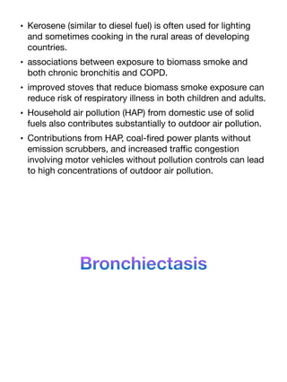 • Kerosene (similar to diesel fuel) is often used for lighting
and sometimes cooking in the rural areas of developing
countries.
• associations between exposure to biomass smoke and
both chronic bronchitis and COPD.
• improved stoves that reduce biomass smoke exposure can
reduce risk of respiratory illness in both children and adults.
• Household air pollution (HAP) from domestic use of solid
fuels also contributes substantially to outdoor air pollution.
• Contributions from HAP, coal-
fi
red power plants without
emission scrubbers, and increased tra
ffi
c congestion
involving motor vehicles without pollution controls can lead
to high concentrations of outdoor air pollution.
Bronchiectasis
 