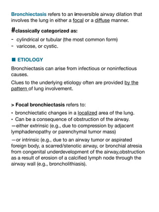 Bronchiectasis refers to an irreversible airway dilation that
involves the lung in either a focal or a di
ff
use manner.
#classically categorized as:
- cylindrical or tubular (the most common form)
- varicose, or cystic.
■ ETIOLOGY
Bronchiectasis can arise from infectious or noninfectious
causes.
Clues to the underlying etiology often are provided by the
pattern of lung involvement.
> Focal bronchiectasis refers to:
• bronchiectatic changes in a localized area of the lung.
• Can be a consequence of obstruction of the airway.
—either extrinsic (e.g., due to compression by adjacent
lymphadenopathy or parenchymal tumor mass)
—or intrinsic (e.g., due to an airway tumor or aspirated
foreign body, a scarred/stenotic airway, or bronchial atresia
from congenital underdevelopment of the airway,obstruction
as a result of erosion of a calci
fi
ed lymph node through the
airway wall (e.g., broncholithiasis).
 