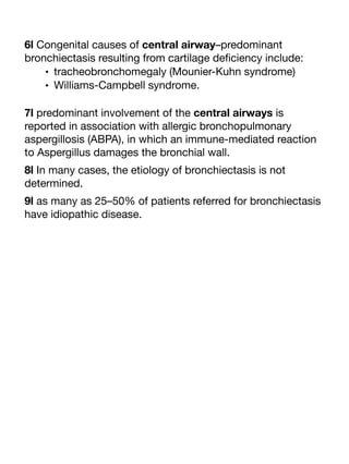 6l Congenital causes of central airway–predominant
bronchiectasis resulting from cartilage de
fi
ciency include:
• tracheobronchomegaly (Mounier-Kuhn syndrome)
• Williams-Campbell syndrome.
7l predominant involvement of the central airways is
reported in association with allergic bronchopulmonary
aspergillosis (ABPA), in which an immune-mediated reaction
to Aspergillus damages the bronchial wall.
8l In many cases, the etiology of bronchiectasis is not
determined.
9l as many as 25–50% of patients referred for bronchiectasis
have idiopathic disease.
 