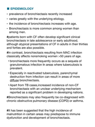 ■ EPIDEMIOLOGY
• prevalence of bronchiectasis recently increased
• varies greatly with the underlying etiology.
• the incidence of bronchiectasis increases with age.
• Bronchiectasis is more common among women than
among men.
#patients born with CF often develop signi
fi
cant clinical
bronchiectasis in late adolescence or early adulthood,
although atypical presentations of CF in adults in their thirties
and forties are also possible.
#In contrast, bronchiectasis resulting from MAC infection
classically a
ff
ects nonsmoking women >50 years of age.
•bronchiectasis more frequently occurs as a sequela of
granulomatous infection In areas where tuberculosis is
prevalent.
•Especially in reactivated tuberculosis, parenchymal
destruction from infection can result in areas of more
di
ff
use bronchiectasis.
•Apart from TB cases,increased incidence of non-CF
bronchiectasis with an unclear underlying mechanism
reported as a signi
fi
cant problem in developing nations.
#Bronchiectasis may also frequently be co-diagnosed with
chronic obstructive pulmonary disease (COPD) or asthma.
#It has been suggested that the high incidence of
malnutrition in certain areas may predispose to immune
dysfunction and development of bronchiectasis.
 
