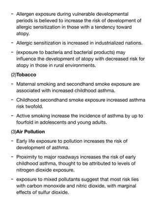 - Allergen exposure during vulnerable developmental
periods is believed to increase the risk of development of
allergic sensitization in those with a tendency toward
atopy.
- Allergic sensitization is increased in industrialized nations.
- (exposure to bacteria and bacterial products) may
in
fl
uence the development of atopy with decreased risk for
atopy in those in rural environments.
(2)Tobacco
- Maternal smoking and secondhand smoke exposure are
associated with increased childhood asthma.
- Childhood secondhand smoke exposure increased asthma
risk twofold.
- Active smoking increase the incidence of asthma by up to
fourfold in adolescents and young adults.
(3)Air Pollution
- Early life exposure to pollution increases the risk of
development of asthma.
- Proximity to major roadways increases the risk of early
childhood asthma, thought to be attributed to levels of
nitrogen dioxide exposure.
- exposure to mixed pollutants suggest that most risk lies
with carbon monoxide and nitric dioxide, with marginal
e
ff
ects of sulfur dioxide.
 