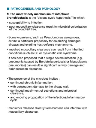 ■ PATHOGENESIS AND PATHOLOGY
1l The most widely mechanism of infectious
bronchiectasis is the “vicious cycle hypothesis,” in which:
• susceptibility to infection
• poor mucociliary clearance result in microbial colonization
of the bronchial tree.
-Some organisms, such as Pseudomonas aeruginosa,
exhibit a particular propensity for colonizing damaged
airways and evading host defense mechanisms.
-Impaired mucociliary clearance can result from inherited
conditions such as CF or dyskinetic cilia syndrome.
-it has been proposed that a single severe infection (e.g.,
pneumonia caused by Bordetella pertussis or Mycoplasma
pneumoniae) can result in signi
fi
cant airway damage and
poor secretion clearance.
-The presence of the microbes incites :
• continued chronic in
fl
ammation,
• with consequent damage to the airway wall,
• continued impairment of secretions and microbial
clearance,
• and ongoing propagation of the infectious/in
fl
ammatory
cycle.
-mediators released directly from bacteria can interfere with
mucociliary clearance.
 