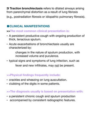 3l Traction bronchiectasis refers to dilated airways arising
from parenchymal distortion as a result of lung
fi
brosis
(e.g., postradiation
fi
brosis or idiopathic pulmonary
fi
brosis).
■CLINICAL MANIFESTATIONS
>>The most common clinical presentation is:
• A persistent productive cough with ongoing production of
thick, tenacious sputum.
• Acute exacerbations of bronchiectasis usually are
characterized by:
changes in the nature of sputum production, with
increased volume and purulence.
• typical signs and symptoms of lung infection, such as
fever and new in
fi
ltrates, may not be present.
>>Physical
fi
ndings frequently include:
• crackles and wheezing on lung auscultation.
• clubbing of the digits in some patients.
>>The diagnosis usually is based on presentation with:
• a persistent chronic cough and sputum production
• accompanied by consistent radiographic features.
 