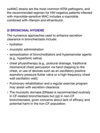 >>MAC strains are the most common NTM pathogens, and
the recommended regimen for HIV-negative patients infected
with macrolide-sensitive MAC includes a macrolide
combined with rifampin and ethambutol.
2l BRONCHIAL HYGIENE
The numerous approaches used to enhance secretion
clearance in bronchiectasis include:
• hydration
• mucolytic administration
• aerosolization of bronchodilators and hyperosmolar agents
(e.g., hypertonic saline)
• chest physiotherapy (e.g., postural drainage, traditional
mechanical chest percussion via hand clapping to the
chest, or use of devices such as an oscillatory positive
expiratory pressure
fl
utter valve or a high-frequency chest
wall oscillation vest).
• Pulmonary rehabilitation and a regular exercise program
may assist with secretion clearance.
• The mucolytic dornase (DNase) is recommended routinely
in CF-related bronchiectasis but not in non-CF
bronchiectasis, given concerns about lack of e
ffi
cacy and
potential harm in the non-CF population.
 