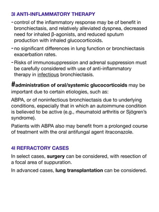 3l ANTI-INFLAMMATORY THERAPY
-control of the in
fl
ammatory response may be of bene
fi
t in
bronchiectasis, and relatively alleviated dyspnea, decreased
need for inhaled β-agonists, and reduced sputum
production with inhaled glucocorticoids.
-no signi
fi
cant di
ff
erences in lung function or bronchiectasis
exacerbation rates.
-Risks of immunosuppression and adrenal suppression must
be carefully considered with use of anti-in
fl
ammatory
therapy in infectious bronchiectasis.
#administration of oral/systemic glucocorticoids may be
important due to certain etiologies, such as:
ABPA, or of noninfectious bronchiectasis due to underlying
conditions, especially that in which an autoimmune condition
is believed to be active (e.g., rheumatoid arthritis or Sjögren’s
syndrome).
Patients with ABPA also may bene
fi
t from a prolonged course
of treatment with the oral antifungal agent itraconazole.
4l REFRACTORY CASES
In select cases, surgery can be considered, with resection of
a focal area of suppuration.
In advanced cases, lung transplantation can be considered.
 