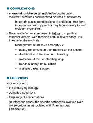 ■ COMPLICATIONS
• microbial resistance to antibiotics due to severe
recurrent infections and repeated courses of antibiotics.
In certain cases, combinations of antibiotics that have
independent toxicity pro
fi
les may be necessary to treat
resistant organisms.
• Recurrent infections can result in injury to super
fi
cial
mucosal vessels, with bleeding and, in severe cases, life-
threatening hemoptysis.
Management of massive hemoptysis:
- usually requires intubation to stabilize the patient
- identi
fi
cation of the source of bleeding
- protection of the nonbleeding lung.
- bronchial artery embolization
- in severe cases, surgery.
■ PROGNOSIS
vary widely with;
• the underlying etiology
• comorbid conditions
• frequency of exacerbations
• (in infectious cases) the speci
fi
c pathogens involved (with
worse outcomes associated with P. aeruginosa
colonization).
 