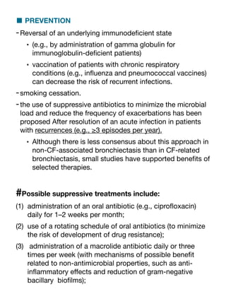 ■ PREVENTION
-Reversal of an underlying immunode
fi
cient state
• (e.g., by administration of gamma globulin for
immunoglobulin-de
fi
cient patients)
• vaccination of patients with chronic respiratory
conditions (e.g., in
fl
uenza and pneumococcal vaccines)
can decrease the risk of recurrent infections.
-smoking cessation.
-the use of suppressive antibiotics to minimize the microbial
load and reduce the frequency of exacerbations has been
proposed After resolution of an acute infection in patients
with recurrences (e.g., ≥3 episodes per year).
• Although there is less consensus about this approach in
non-CF-associated bronchiectasis than in CF-related
bronchiectasis, small studies have supported bene
fi
ts of
selected therapies.
#Possible suppressive treatments include:
(1) administration of an oral antibiotic (e.g., cipro
fl
oxacin)
daily for 1–2 weeks per month;
(2) use of a rotating schedule of oral antibiotics (to minimize
the risk of development of drug resistance);
(3) administration of a macrolide antibiotic daily or three
times per week (with mechanisms of possible bene
fi
t
related to non-antimicrobial properties, such as anti-
in
fl
ammatory e
ff
ects and reduction of gram-negative
bacillary bio
fi
lms);
 