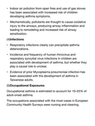 - Indoor air pollution from open
fi
res and use of gas stoves
has been associated with increased risk of children
developing asthma symptoms.
- Mechanistically, pollutants are thought to cause oxidative
injury to the airways, producing airway in
fl
ammation and
leading to remodeling and increased risk of airway
sensitization.
(4)Infections
- Respiratory infections clearly can precipitate asthma
deteriorations.
- Incidence and frequency of human rhinovirus and
respiratory syncytial virus infections in children are
associated with development of asthma, but whether they
play a causal role is unclear.
- Evidence of prior Mycoplasma pneumoniae infection has
been associated with the development of asthma in
Taiwanese adults.
(5)Occupational Exposures
Occupational asthma is estimated to account for 10–25% of
adult-onset asthma.
The occupations associated with the most cases in European
Community Health Surveys were nursing and cleaning.
 