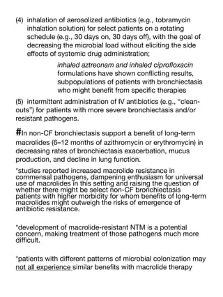 (4) inhalation of aerosolized antibiotics (e.g., tobramycin
inhalation solution) for select patients on a rotating
schedule (e.g., 30 days on, 30 days o
ff
), with the goal of
decreasing the microbial load without eliciting the side
e
ff
ects of systemic drug administration;
inhaled aztreonam and inhaled cipro
fl
oxacin
formulations have shown con
fl
icting results,
subpopulations of patients with bronchiectasis
who might bene
fi
t from speci
fi
c therapies
(5) intermittent administration of IV antibiotics (e.g., “clean-
outs”) for patients with more severe bronchiectasis and/or
resistant pathogens.
#In non-CF bronchiectasis support a bene
fi
t of long-term
macrolides (6–12 months of azithromycin or erythromycin) in
decreasing rates of bronchiectasis exacerbation, mucus
production, and decline in lung function.
*studies reported increased macrolide resistance in
commensal pathogens, dampening enthusiasm for universal
use of macrolides in this setting and raising the question of
whether there might be select non-CF bronchiectasis
patients with higher morbidity for whom bene
fi
ts of long-term
macrolides might outweigh the risks of emergence of
antibiotic resistance.
*development of macrolide-resistant NTM is a potential
concern, making treatment of those pathogens much more
di
ffi
cult.
*patients with di
ff
erent patterns of microbial colonization may
not all experience similar bene
fi
ts with macrolide therapy
 