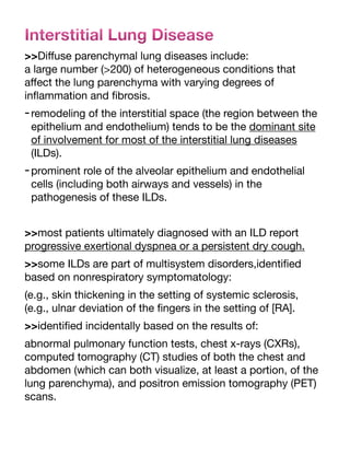 Interstitial Lung Disease
>>Di
ff
use parenchymal lung diseases include:
a large number (>200) of heterogeneous conditions that
a
ff
ect the lung parenchyma with varying degrees of
in
fl
ammation and
fi
brosis.
-remodeling of the interstitial space (the region between the
epithelium and endothelium) tends to be the dominant site
of involvement for most of the interstitial lung diseases
(ILDs).
-prominent role of the alveolar epithelium and endothelial
cells (including both airways and vessels) in the
pathogenesis of these ILDs.
>>most patients ultimately diagnosed with an ILD report
progressive exertional dyspnea or a persistent dry cough.
>>some ILDs are part of multisystem disorders,identi
fi
ed
based on nonrespiratory symptomatology:
(e.g., skin thickening in the setting of systemic sclerosis,
(e.g., ulnar deviation of the
fi
ngers in the setting of [RA].
>>identi
fi
ed incidentally based on the results of:
abnormal pulmonary function tests, chest x-rays (CXRs),
computed tomography (CT) studies of both the chest and
abdomen (which can both visualize, at least a portion, of the
lung parenchyma), and positron emission tomography (PET)
scans.
 