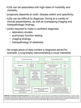 -ILDs can be associated with high rates of morbidity and
mortality.
-prognosis depends on both: disease extent and speci
fi
city.
-ILDs can be di
ffi
cult to diagnose :Owing to a variety of
clinical presentations, as well as overlapping imaging and
histopathologic
fi
ndings.
-jointly required to make a con
fi
dent diagnosis:
- laboratory studies
- pulmonary function testing
- imaging
fi
ndings
- histopathology (if obtained).
-No single piece of data confers a diagnosis alone,For
example, a lung biopsy demonstrating a usual interstitial
 