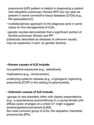 pneumonia (UIP) pattern is helpful in diagnosing a patient
with idiopathic pulmonary
fi
brosis (IPF) but can also be
present in some connective tissue diseases (CTDs) (e.g.,
RA-associated ILD.
-multidisciplinary approach to the diagnosis (and in some
cases for the management) of ILDs.
-genetic studies demonstrate that a signi
fi
cant portion of
familial pulmonary
fi
brosis and IPF
[classically described as diseases of unknown cause]
may be explained, in part, by genetic factors).
-Known causes of ILD include:
occupational exposures (e.g., asbestosis)
medications (e.g., nitrofurantoin)
underlying systemic disease (e.g., cryptogenic organizing
pneumonia [COP] in the setting of polymyositis).
-Unknown causes of ILD include:
-groups of rare disorders often with classic presentations
(e.g., a spontaneous pneumothorax in a young female with
di
ff
use cystic changes on a chest CT might suggest
lymphangioleiomyomatosis [LAM],
the most common group of ILDs, the idiopathic interstitial
pneumonias (IIPs).
 