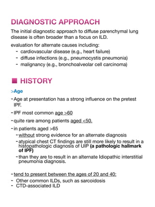 DIAGNOSTIC APPROACH
The initial diagnostic approach to di
ff
use parenchymal lung
disease is often broader than a focus on ILD.
evaluation for alternate causes including:
- cardiovascular disease (e.g., heart failure)
- di
ff
use infections (e.g., pneumocystis pneumonia)
- malignancy (e.g., bronchoalveolar cell carcinoma)
■ HISTORY
>Age
-Age at presentation has a strong in
fl
uence on the pretest
IPF.
-IPF most common age >60
-quite rare among patients aged <50.
-in patients aged >65
-without strong evidence for an alternate diagnosis
-atypical chest CT
fi
ndings are still more likely to result in a
histopathologic diagnosis of UIP (a pathologic hallmark
of IPF)
-than they are to result in an alternate Idiopathic interstitial
pneumonia diagnosis.
-tend to present between the ages of 20 and 40:
- Other common ILDs, such as sarcoidosis
- CTD-associated ILD
 