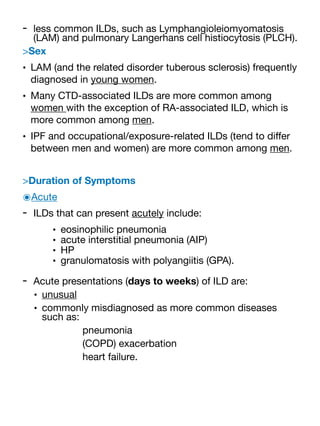 - less common ILDs, such as Lymphangioleiomyomatosis
(LAM) and pulmonary Langerhans cell histiocytosis (PLCH).
>Sex
• LAM (and the related disorder tuberous sclerosis) frequently
diagnosed in young women.
• Many CTD-associated ILDs are more common among
women with the exception of RA-associated ILD, which is
more common among men.
• IPF and occupational/exposure-related ILDs (tend to di
ff
er
between men and women) are more common among men.
>Duration of Symptoms
๏Acute
- ILDs that can present acutely include:
• eosinophilic pneumonia
• acute interstitial pneumonia (AIP)
• HP
• granulomatosis with polyangiitis (GPA).
- Acute presentations (days to weeks) of ILD are:
• unusual
• commonly misdiagnosed as more common diseases
such as:
pneumonia
(COPD) exacerbation
heart failure.
 