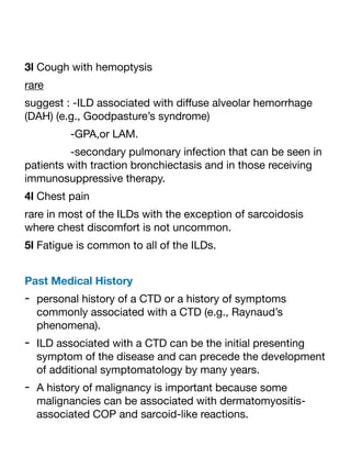 3l Cough with hemoptysis
rare
suggest : -ILD associated with di
ff
use alveolar hemorrhage
(DAH) (e.g., Goodpasture’s syndrome)
-GPA,or LAM.
-secondary pulmonary infection that can be seen in
patients with traction bronchiectasis and in those receiving
immunosuppressive therapy.
4l Chest pain
rare in most of the ILDs with the exception of sarcoidosis
where chest discomfort is not uncommon.
5l Fatigue is common to all of the ILDs.
Past Medical History
- personal history of a CTD or a history of symptoms
commonly associated with a CTD (e.g., Raynaud’s
phenomena).
- ILD associated with a CTD can be the initial presenting
symptom of the disease and can precede the development
of additional symptomatology by many years.
- A history of malignancy is important because some
malignancies can be associated with dermatomyositis-
associated COP and sarcoid-like reactions.
 