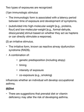 Two types of exposures are recognized:
(1)an immunologic stimulus
- The immunologic form is associated with a latency period
between time of exposure and development of symptoms.
- (subdivided into high-molecular-weight [e.g., proteins,
fl
our] and low-molecular-weight [e.g., formal-dehyde,
diisocyanate] stimuli based on whether they act as haptens
or can directly stimulate a response).
(2) an irritative stimulus.
- The irritative form, known as reactive airway dysfunction
syndrome (RADS).
- A combination of:
• genetic predisposition (including atopy)
• timing
• intensity of exposure
• co-exposure (e.g., smoking)
in
fl
uences whether an individual will develop occupational
asthma.
(6)Diet
- There are suggestions that prenatal diet or vitamin
de
fi
ciency may alter the risk of developing asthma.
 