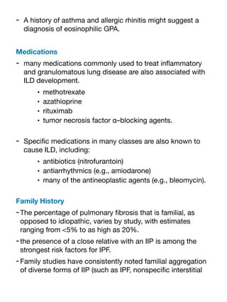 - A history of asthma and allergic rhinitis might suggest a
diagnosis of eosinophilic GPA.
Medications
- many medications commonly used to treat in
fl
ammatory
and granulomatous lung disease are also associated with
ILD development.
• methotrexate
• azathioprine
• rituximab
• tumor necrosis factor α–blocking agents.
- Speci
fi
c medications in many classes are also known to
cause ILD, including:
• antibiotics (nitrofurantoin)
• antiarrhythmics (e.g., amiodarone)
• many of the antineoplastic agents (e.g., bleomycin).
Family History
-The percentage of pulmonary
fi
brosis that is familial, as
opposed to idiopathic, varies by study, with estimates
ranging from <5% to as high as 20%.
-the presence of a close relative with an IIP is among the
strongest risk factors for IPF.
-Family studies have consistently noted familial aggregation
of diverse forms of IIP (such as IPF, nonspeci
fi
c interstitial
 