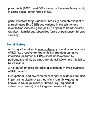 pneumonia [NSIP], and DIP running in the same family) and,
in some cases, other forms of ILD.
-genetic factors for pulmonary
fi
brosis (a promoter variant of
a mucin gene [MUC5B]) and variants in the telomerase
reverse transcriptase gene [TERT]) appear to be associated
with both familial and idiopathic forms of pulmonary
fi
brosis
similarly.
Social History
-A history of smoking is nearly always present in some forms
of ILD (e.g., respiratory bronchiolitis and desquamative
interstitial pneumonia [DIP]—sometimes referred by
pathologists jointly as smoking-related ILD) where it is felt to
be causative.
-A history of smoking noted in approximately three-quarters
of IPF patients.
-Occupational and environmental exposure histories are also
important to obtain>> as they might identify exposures
known to cause pulmonary
fi
brosis (e.g., signi
fi
cant
asbestos exposure) or HP (pigeon breeder’s lung).
 