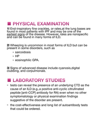 ■ PHYSICAL EXAMINATION
1l End-inspiratory
fi
ne crackles, or rales,at the lung bases are
found in most patients with IPF and may be one of the
earliest signs of the disease. However, rales are nonspeci
fi
c
and can be found in many forms of ILD.
2l Wheezing is uncommon in most forms of ILD but can be
present in some disorders, such as
• sarcoidosis
• HP
• eosinophilic GPA.
3l Signs of advanced disease include cyanosis,digital
clubbing, and corpulmonale.
■ LABORATORY STUDIES
- tests can reveal the presence of an underlying CTD as the
cause of an ILD (e.g.,a positive anti-cyclic citrullinated
peptide [anti-CCP] antibody for RA) even when no other
symptomatology or physical examination
fi
ndings
suggestive of the disorder are present.
- the cost-e
ff
ectiveness and long list of autoantibody tests
that could be ordered.
 