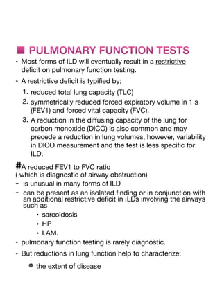 ■ PULMONARY FUNCTION TESTS
• Most forms of ILD will eventually result in a restrictive
de
fi
cit on pulmonary function testing.
• A restrictive de
fi
cit is typi
fi
ed by;
1. reduced total lung capacity (TLC)
2. symmetrically reduced forced expiratory volume in 1 s
(FEV1) and forced vital capacity (FVC).
3. A reduction in the di
ff
using capacity of the lung for
carbon monoxide (DlCO) is also common and may
precede a reduction in lung volumes, however, variability
in DlCO measurement and the test is less speci
fi
c for
ILD.
#A reduced FEV1 to FVC ratio
( which is diagnostic of airway obstruction)
- is unusual in many forms of ILD
- can be present as an isolated
fi
nding or in conjunction with
an additional restrictive de
fi
cit in ILDs involving the airways
such as
• sarcoidosis
• HP
• LAM.
• pulmonary function testing is rarely diagnostic.
• But reductions in lung function help to characterize:
the extent of disease
 